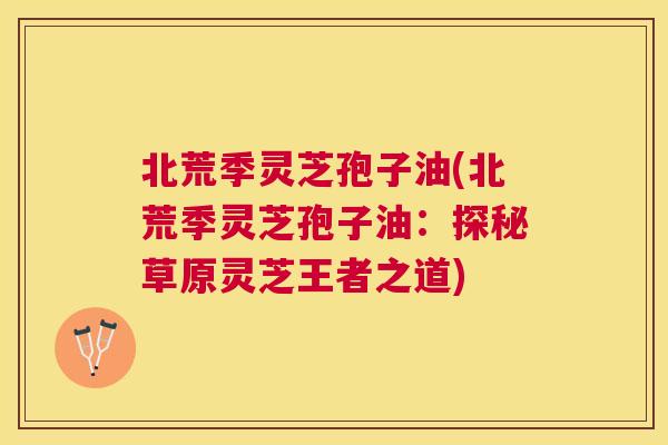 北荒季灵芝孢子油(北荒季灵芝孢子油：探秘草原灵芝王者之道)