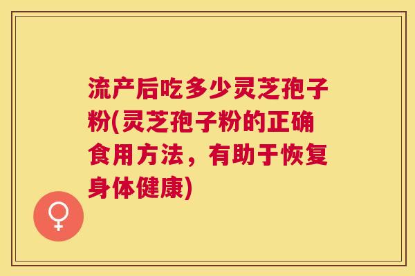 流产后吃多少灵芝孢子粉(灵芝孢子粉的正确食用方法,有助于恢复身体健康) 流产后吃多少灵芝孢子粉(灵芝孢子粉的正确食用方法,有助于恢复身体健康)