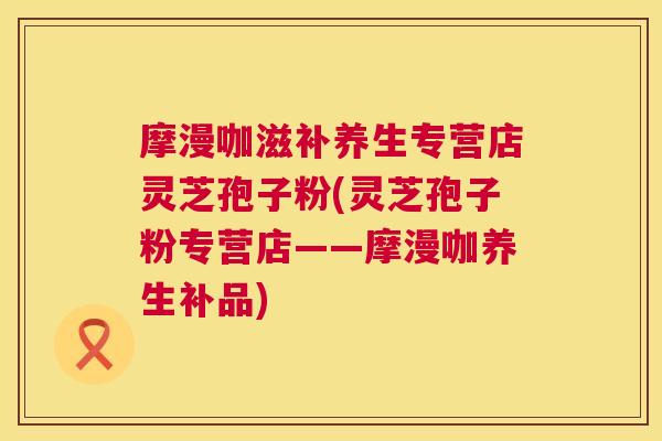 摩漫咖滋补养生专营店灵芝孢子粉(灵芝孢子粉专营店——摩漫咖养生补品)