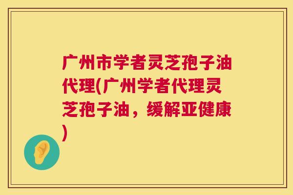 广州市学者灵芝孢子油代理(广州学者代理灵芝孢子油,缓解) 广州市学者灵芝孢子油代理(广州学者代理灵芝孢子油,缓解)