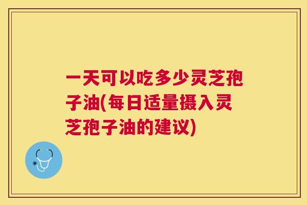 一天可以吃多少灵芝孢子油(每日适量摄入灵芝孢子油的建议)