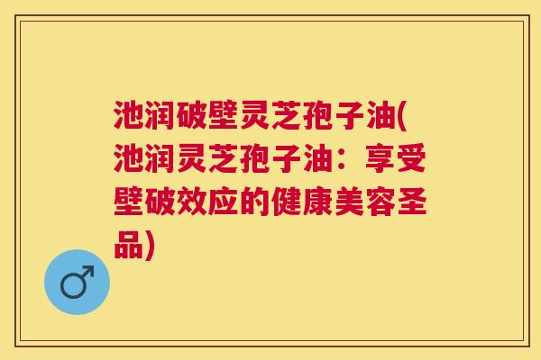 池润破壁灵芝孢子油(池润灵芝孢子油:享受壁破效应的健康美容圣品) 池润破壁灵芝孢子油(池润灵芝孢子油:享受壁破效应的健康美容圣品)