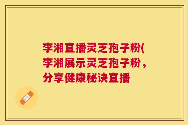 李湘直播灵芝孢子粉(李湘展示灵芝孢子粉，分享健康秘诀直播