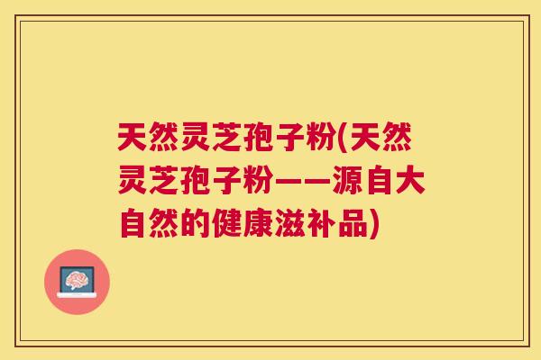 天然灵芝孢子粉(天然灵芝孢子粉——源自大自然的健康滋补品)