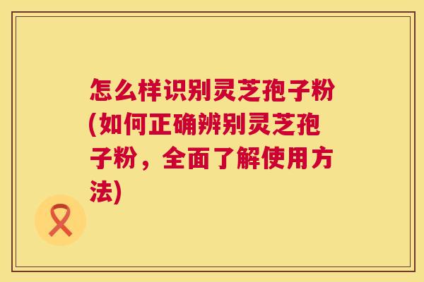 怎么样识别灵芝孢子粉(如何正确辨别灵芝孢子粉，全面了解使用方法)