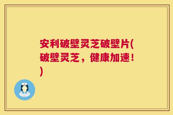 安利破壁灵芝破壁片(破壁灵芝，健康加速！)