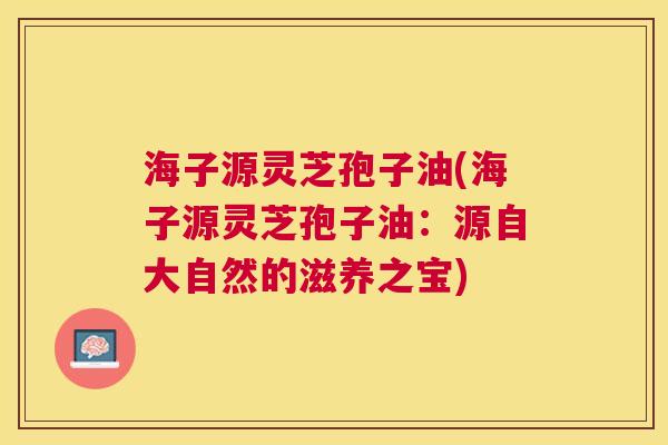 海子源灵芝孢子油(海子源灵芝孢子油:源自大自然的滋养之宝) 海子源灵芝孢子油(海子源灵芝孢子油:源自大自然的滋养之宝)