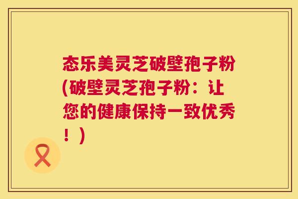 态乐美灵芝破壁孢子粉(破壁灵芝孢子粉:让您的健康保持一致优秀!) 态乐美灵芝破壁孢子粉(破壁灵芝孢子粉:让您的健康保持一致优秀!)