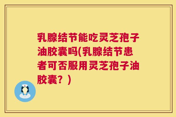 乳腺结节能吃灵芝孢子油胶囊吗(乳腺结节患者可否服用灵芝孢子油胶囊？)