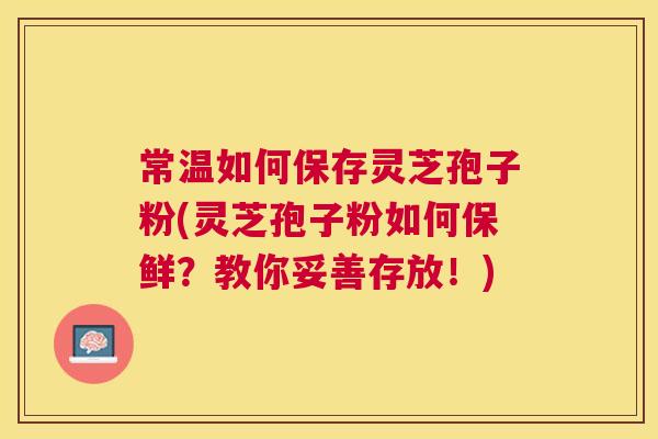常温如何保存灵芝孢子粉(灵芝孢子粉如何保鲜?教你妥善存放!) 常温如何保存灵芝孢子粉(灵芝孢子粉如何保鲜?教你妥善存放!)