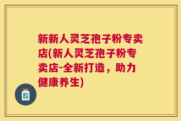 新新人灵芝孢子粉专卖店(新人灵芝孢子粉专卖店-全新打造，助力健康养生)