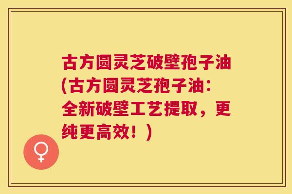 古方圆灵芝破壁孢子油(古方圆灵芝孢子油：全新破壁工艺提取，更纯更高效！)