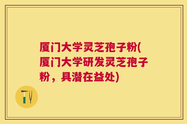 厦门大学灵芝孢子粉(厦门大学研发灵芝孢子粉，具潜在益处)