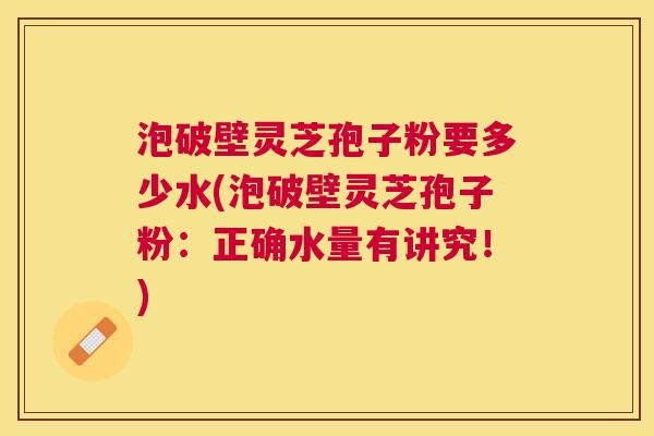 泡破壁灵芝孢子粉要多少水(泡破壁灵芝孢子粉:正确水量有讲究!) 泡破壁灵芝孢子粉要多少水(泡破壁灵芝孢子粉:正确水量有讲究!)