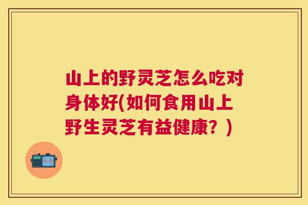 山上的野灵芝怎么吃对身体好(如何食用山上野生灵芝有益健康？)