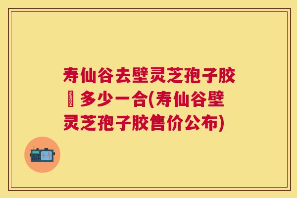 寿仙谷去壁灵芝孢子胶喪多少一合(寿仙谷壁灵芝孢子胶售价公布) 寿仙谷去壁灵芝孢子胶喪多少一合(寿仙谷壁灵芝孢子胶售价公布)