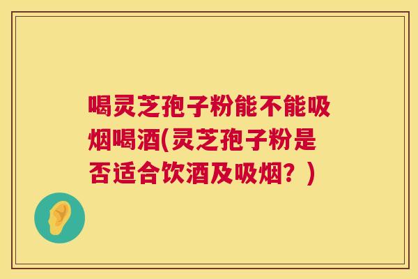 喝灵芝孢子粉能不能吸烟喝酒(灵芝孢子粉是否适合饮酒及吸烟？)