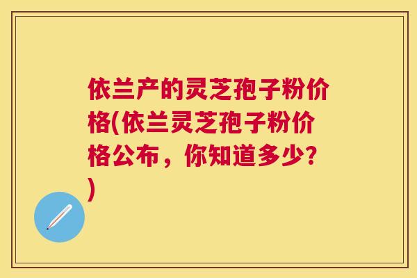 依兰产的灵芝孢子粉价格(依兰灵芝孢子粉价格公布,你知道多少?) 依兰产的灵芝孢子粉价格(依兰灵芝孢子粉价格公布,你知道多少?)
