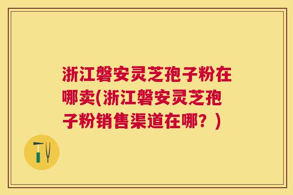浙江磐安灵芝孢子粉在哪卖(浙江磐安灵芝孢子粉销售渠道在哪?) 浙江磐安灵芝孢子粉在哪卖(浙江磐安灵芝孢子粉销售渠道在哪?)