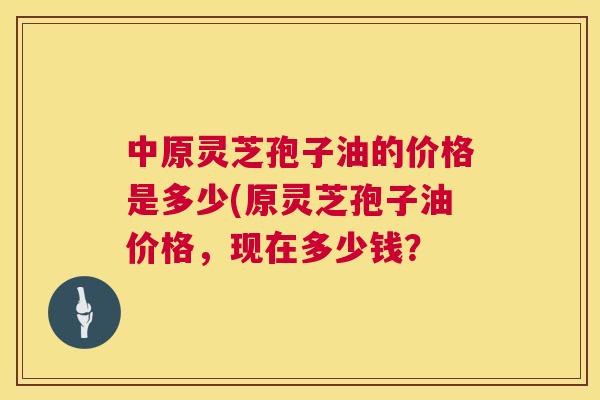 中原灵芝孢子油的价格是多少(原灵芝孢子油价格，现在多少钱？