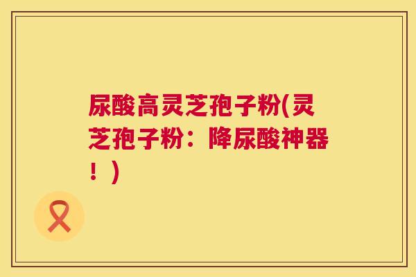 尿酸高灵芝孢子粉(灵芝孢子粉：降尿酸神器！)
