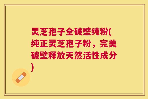 灵芝孢子全破壁纯粉(纯正灵芝孢子粉，完美破壁释放天然活性成分)