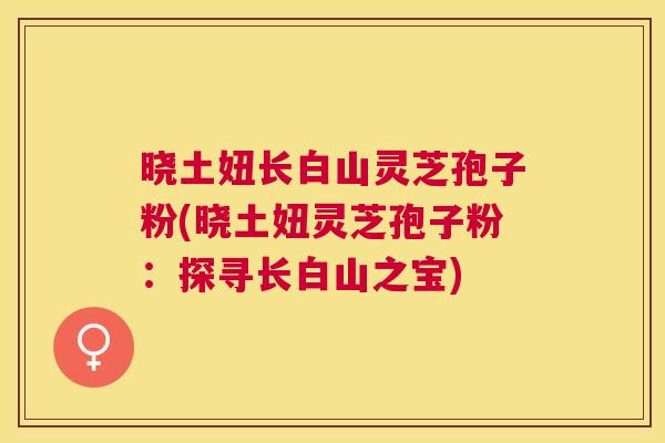 晓土妞长白山灵芝孢子粉(晓土妞灵芝孢子粉:探寻长白山之宝) 晓土妞长白山灵芝孢子粉(晓土妞灵芝孢子粉:探寻长白山之宝)