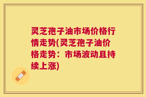 灵芝孢子油市场价格行情走势(灵芝孢子油价格走势:市场波动且持续上涨) 灵芝孢子油市场价格行情走势(灵芝孢子油价格走势:市场波动且持续上涨)