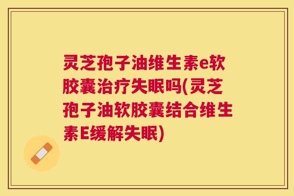 灵芝孢子油维生素e软胶囊吗(灵芝孢子油软胶囊结合维生素E缓解)