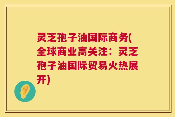 灵芝孢子油国际商务(全球商业高关注：灵芝孢子油国际贸易火热展开)