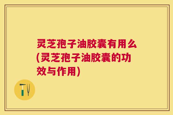 灵芝孢子油胶囊有用么(灵芝孢子油胶囊的功效与作用)
