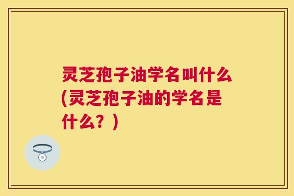 灵芝孢子油学名叫什么(灵芝孢子油的学名是什么？)