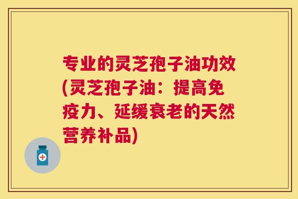 专业的灵芝孢子油功效(灵芝孢子油：提高免疫力、延缓的天然营养补品)