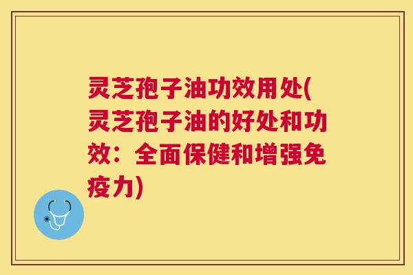 灵芝孢子油功效用处(灵芝孢子油的好处和功效：全面保健和增强免疫力)