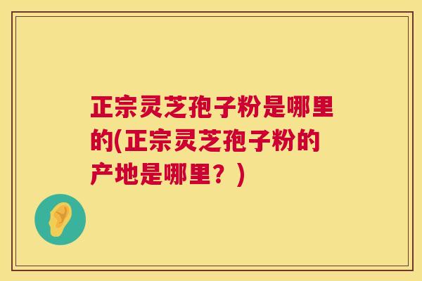 正宗灵芝孢子粉是哪里的(正宗灵芝孢子粉的产地是哪里?) 正宗灵芝孢子粉是哪里的(正宗灵芝孢子粉的产地是哪里?)
