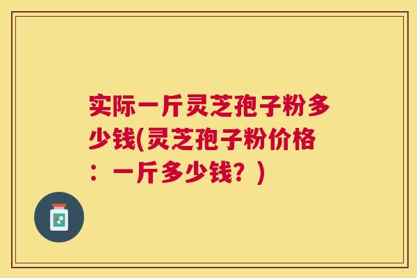 实际一斤灵芝孢子粉多少钱(灵芝孢子粉价格:一斤多少钱?) 实际一斤灵芝孢子粉多少钱(灵芝孢子粉价格:一斤多少钱?)