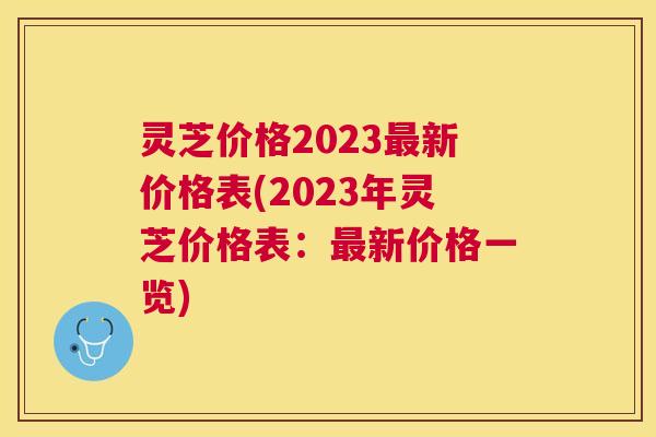 灵芝价格2023新价格表(2023年灵芝价格表:新价格一览) 灵芝价格2023新价格表(2023年灵芝价格表:新价格一览)