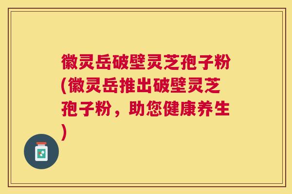徽灵岳破壁灵芝孢子粉(徽灵岳推出破壁灵芝孢子粉,助您健康养生) 徽灵岳破壁灵芝孢子粉(徽灵岳推出破壁灵芝孢子粉,助您健康养生)