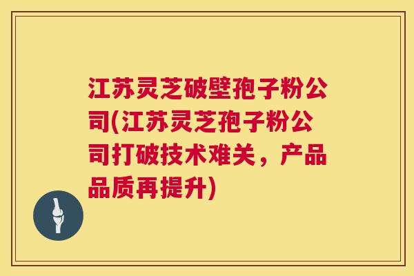 江苏灵芝破壁孢子粉公司(江苏灵芝孢子粉公司打破技术难关，产品品质再提升)