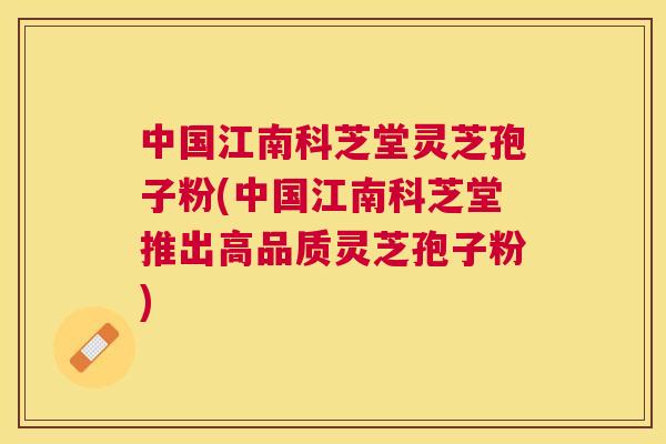 中国江南科芝堂灵芝孢子粉(中国江南科芝堂推出高品质灵芝孢子粉)