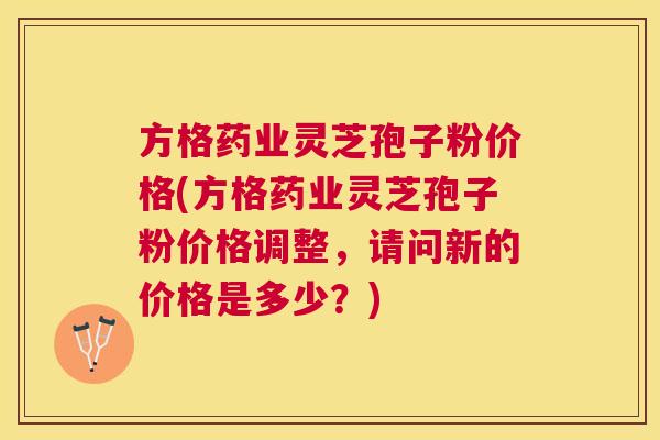 方格药业灵芝孢子粉价格(方格药业灵芝孢子粉价格调整，请问新的价格是多少？)