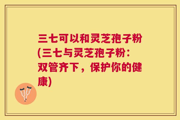 三七可以和灵芝孢子粉(三七与灵芝孢子粉：双管齐下，保护你的健康)