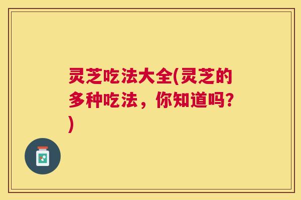 灵芝吃法大全(灵芝的多种吃法,你知道吗?) 灵芝吃法大全(灵芝的多种吃法,你知道吗?)