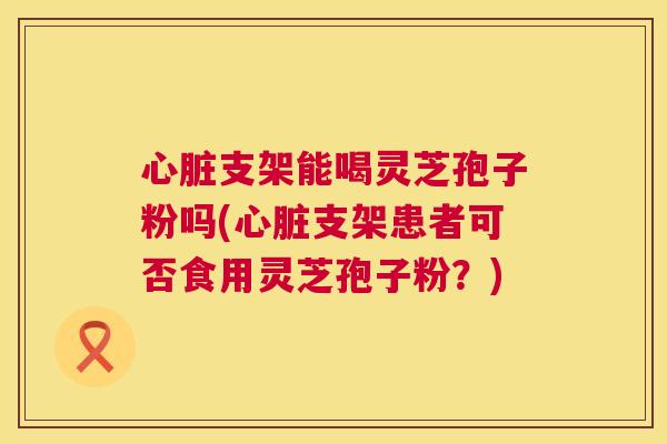 支架能喝灵芝孢子粉吗(支架患者可否食用灵芝孢子粉?) 支架能喝灵芝孢子粉吗(支架患者可否食用灵芝孢子粉?)