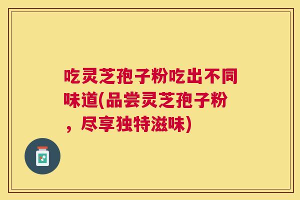 吃灵芝孢子粉吃出不同味道(品尝灵芝孢子粉,尽享独特滋味) 吃灵芝孢子粉吃出不同味道(品尝灵芝孢子粉,尽享独特滋味)