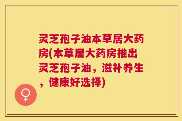 灵芝孢子油本草居大药房(本草居大药房推出灵芝孢子油,滋补养生,健康好选择) 灵芝孢子油本草居大药房(本草居大药房推出灵芝孢子油,滋补养生,健康好选择)