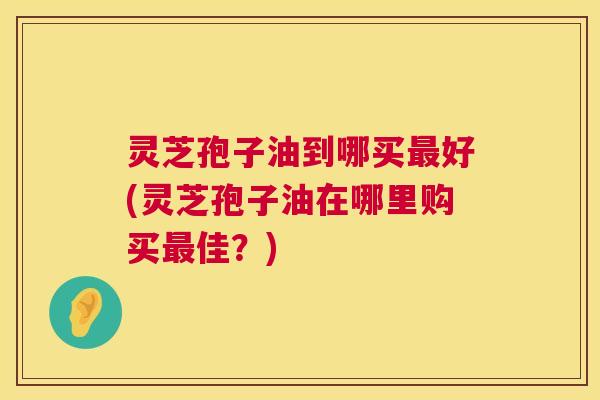 灵芝孢子油到哪买好(灵芝孢子油在哪里购买佳?) 灵芝孢子油到哪买好(灵芝孢子油在哪里购买佳?)