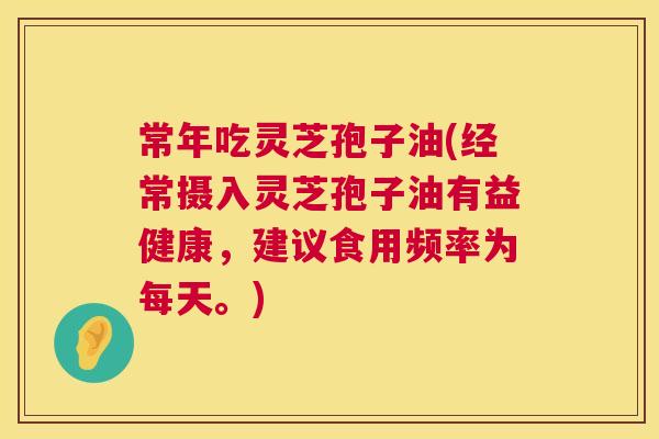常年吃灵芝孢子油(经常摄入灵芝孢子油有益健康,建议食用频率为每天。) 常年吃灵芝孢子油(经常摄入灵芝孢子油有益健康,建议食用频率为每天。)