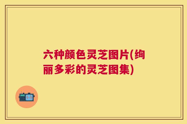 六种颜色灵芝图片(绚丽多彩的灵芝图集)
