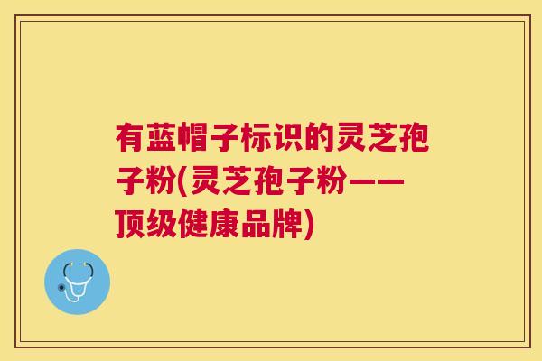 有蓝帽子标识的灵芝孢子粉(灵芝孢子粉——健康品牌) 有蓝帽子标识的灵芝孢子粉(灵芝孢子粉——健康品牌)